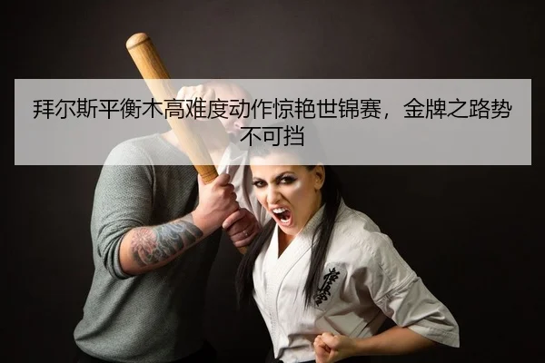 拜尔斯平衡木高难度动作惊艳世锦赛，金牌之路势不可挡